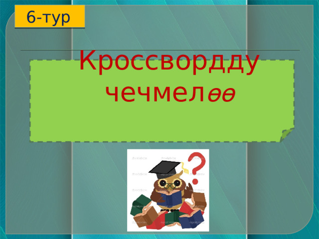 6-тур  Кроссвордду чечмел өө   