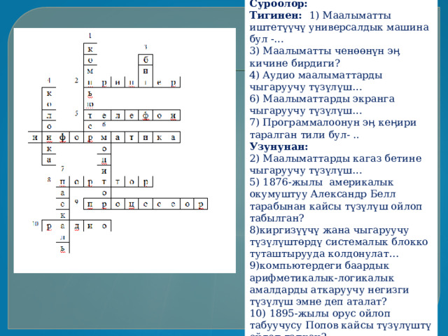Суроолор: Тигинен: 1) Маалыматты иштетүүчү универсалдык машина бул - … 3) Маалыматты ченөөнүн эӊ кичине бирдиги? 4) Аудио маалыматтарды чыгаруучу түзүлүш … 6) Маалыматтарды экранга чыгаруучу түзүлүш … 7) Программалоонун эӊ кеӊири таралган тили бул- .. Узунунан: 2) Маалыматтарды кагаз бетине чыгаруучу түзүлүш … 5) 1876-жылы америкалык окумуштуу Александр Белл тарабынан кайсы түзүлүш ойлоп табылган? 8)киргизүүчү жана чыгаруучу түзүлүштөрдү системалык блокко туташтырууда колдонулат … 9)компьютердеги баардык арифметикалык-логикалык амалдарды аткаруучу негизги түзүлүш эмне деп аталат? 10) 1895-жылы орус ойлоп табуучусу Попов кайсы түзүлүштү ойлоп тапкан? 