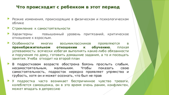 Что происходит с ребенком в этот период  Резкие изменения, происходящие в физическом и психологическом облике Стремление к самостоятельности Характерны повышенный уровень притязаний, критическое отношение к взрослым. Особенности многих восьмиклассников проявляются в пренебрежительном отношении к обучению , плохая успеваемость: всячески избегая выполнять какие-либо обязанности и поручения по дому, готовить домашние задания, а то и посещать занятия. Учеба отходит на второй план В подростковом возрасте обострена боязнь прослыть слабым, несамостоятельным, маленьким. Чтобы показать свою самостоятельность, подросток нередко проявляет упрямство и грубость, хотя он и может осознать, что был не прав У подростка часто возникает беспричинное чувство тревоги, колеблется самооценка, он в это время очень раним, конфликтен, может впадать в депрессию 