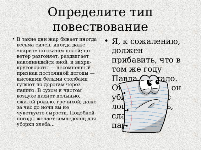 Определите тип повествование В такие дни жар бывает иногда весьма силен, иногда даже «парит» по скатам полей; но ветер разгоняет, раздвигает накопившийся зной, и вихри-круговороты — несомненный признак постоянной погоды — высокими белыми столбами гуляют по дорогам через пашню. В сухом и чистом воздухе пахнет полынью, сжатой рожью, гречихой; даже за час до ночи вы не чувствуете сырости. Подобной погоды желает земледелец для уборки хлеба... Я, к сожалению, должен прибавить, что в том же году Павла не стало. Он не утонул: он убился, упав с лошади. Жаль, славный был парень! 