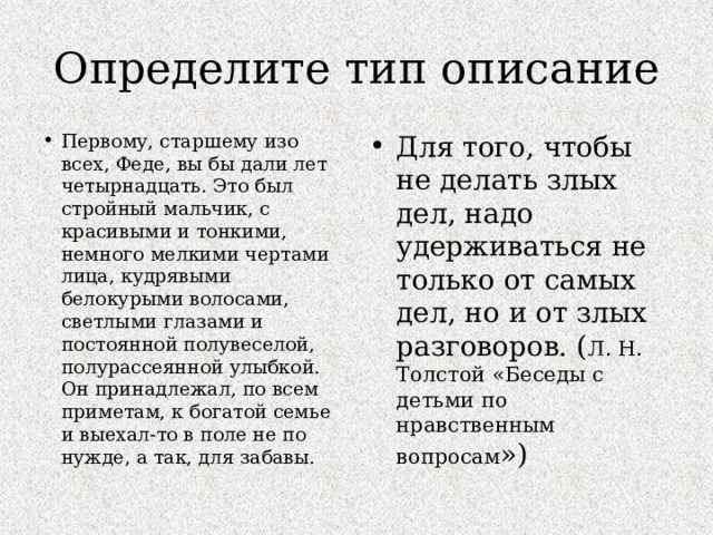 Определите тип описание Первому, старшему изо всех, Феде, вы бы дали лет четырнадцать. Это был стройный мальчик, с красивыми и тонкими, немного мелкими чертами лица, кудрявыми белокурыми волосами, светлыми глазами и постоянной полувеселой, полурассеянной улыбкой. Он принадлежал, по всем приметам, к богатой семье и выехал-то в поле не по нужде, а так, для забавы.   Для того, чтобы не делать злых дел, надо удерживаться не только от самых дел, но и от злых разговоров. ( Л. Н. Толстой «Беседы с детьми по нравственным вопросам ») 