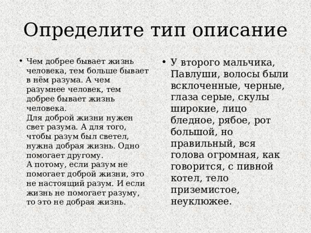 Определите тип описание Чем добрее бывает жизнь человека, тем больше бывает в нём разума. А чем разумнее человек, тем добрее бывает жизнь человека.  Для доброй жизни нужен свет разума. А для того, чтобы разум был светел, нужна добрая жизнь. Одно помогает другому.  А потому, если разум не помогает доброй жизни, это не настоящий разум. И если жизнь не помогает разуму, то это не добрая жизнь. У второго мальчика, Павлуши, волосы были всклоченные, черные, глаза серые, скулы широкие, лицо бледное, рябое, рот большой, но правильный, вся голова огромная, как говорится, с пивной котел, тело приземистое, неуклюжее. 