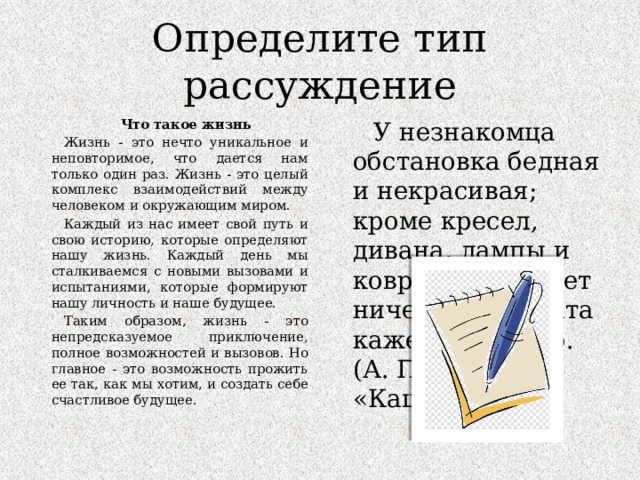 Определите тип рассуждение Что такое жизнь У незнакомца обстановка бедная и некрасивая; кроме кресел, дивана, лампы и ковров, у него нет ничего, и комната кажется пустою. (А. П. Чехов «Каштанка») Жизнь - это нечто уникальное и неповторимое, что дается нам только один раз. Жизнь - это целый комплекс взаимодействий между человеком и окружающим миром. Каждый из нас имеет свой путь и свою историю, которые определяют нашу жизнь. Каждый день мы сталкиваемся с новыми вызовами и испытаниями, которые формируют нашу личность и наше будущее. Таким образом, жизнь - это непредсказуемое приключение, полное возможностей и вызовов. Но главное - это возможность прожить ее так, как мы хотим, и создать себе счастливое будущее. 