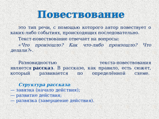 Повествование это тип речи, с помощью которого автор повествует о каких-либо событиях, происходящих последовательно. Текст-повествование отвечает на вопросы:  « Что произошло? Как что-либо произошло? Что делали? ».   Разновидностью текста-повествования является  рассказ . В рассказе, как правило, есть сюжет, который развивается по определённой схеме.     Структура рассказа :  — завязка (начало действия);  — развитие действия;  — развязка (завершение действия). 