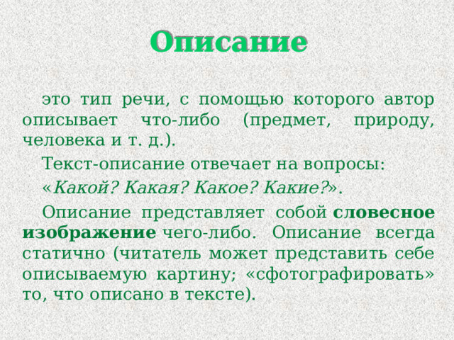 Описание это тип речи, с помощью которого автор описывает что-либо (предмет, природу, человека и т. д.). Текст-описание отвечает на вопросы: « Какой? Какая? Какое? Какие? ». Описание представляет собой  словесное изображение  чего-либо. Описание всегда статично (читатель может представить себе описываемую картину; «сфотографировать» то, что описано в тексте). 