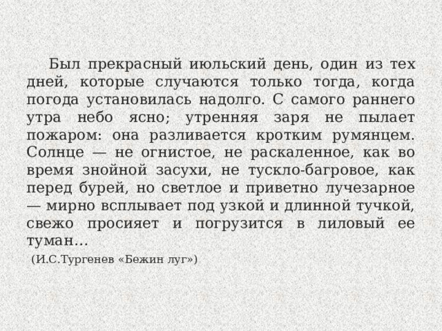 Был прекрасный июльский день, один из тех дней, которые случаются только тогда, когда погода установилась надолго. С самого раннего утра небо ясно; утренняя заря не пылает пожаром: она разливается кротким румянцем. Солнце — не огнистое, не раскаленное, как во время знойной засухи, не тускло-багровое, как перед бурей, но светлое и приветно лучезарное — мирно всплывает под узкой и длинной тучкой, свежо просияет и погрузится в лиловый ее туман…   (И.С.Тургенев «Бежин луг») 