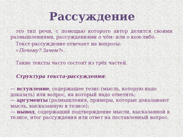 Рассуждение это тип речи, с помощью которого автор делится своими размышлениями, рассуждениями о чём- или о ком-либо. Текст-рассуждение отвечает на вопросы: « Почему? Зачем? ».   Такие тексты часто состоят из трёх частей.   Структура текста-рассуждения :  —  вступление , содержащее тезис (мысль, которую надо доказать) или вопрос, на который надо ответить;  —  аргументы  (размышления, примеры, которые доказывают мысль, высказанную в тезисе);  —  вывод , содержащий подтверждение мысли, высказанной в тезисе, итог рассуждения или ответ на поставленный вопрос. 