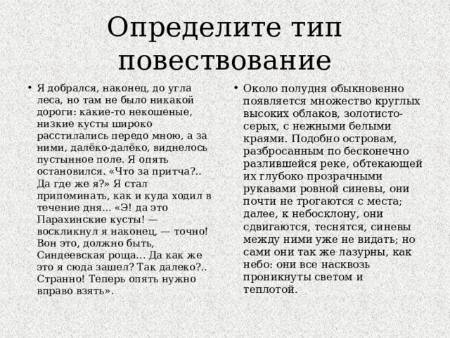 Определите тип повествование Я добрался, наконец, до угла леса, но там не было никакой дороги: какие-то некошеные, низкие кусты широко расстилались передо мною, а за ними, далёко-далёко, виднелось пустынное поле. Я опять остановился. «Что за притча?.. Да где же я?» Я стал припоминать, как и куда ходил в течение дня... «Э! да это Парахинские кусты! — воскликнул я наконец, — точно! Вон это, должно быть, Синдеевская роща... Да как же это я сюда зашел? Так далеко?.. Странно! Теперь опять нужно вправо взять». Около полудня обыкновенно появляется множество круглых высоких облаков, золотисто-серых, с нежными белыми краями. Подобно островам, разбросанным по бесконечно разлившейся реке, обтекающей их глубоко прозрачными рукавами ровной синевы, они почти не трогаются с места; далее, к небосклону, они сдвигаются, теснятся, синевы между ними уже не видать; но сами они так же лазурны, как небо: они все насквозь проникнуты светом и теплотой .  