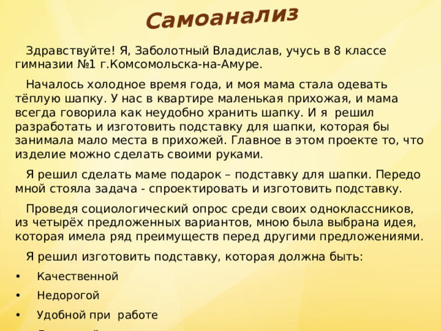 Самоанализ  Здравствуйте! Я, Заболотный Владислав, учусь в 8 классе гимназии №1 г.Комсомольска-на-Амуре.  Началось холодное время года, и моя мама стала одевать тёплую шапку. У нас в квартире маленькая прихожая, и мама всегда говорила как неудобно хранить шапку. И я решил разработать и изготовить подставку для шапки, которая бы занимала мало места в прихожей. Главное в этом проекте то, что изделие можно сделать своими руками.  Я решил сделать маме подарок – подставку для шапки. Передо мной стояла задача - спроектировать и изготовить подставку.  Проведя социологический опрос среди своих одноклассников, из четырёх предложенных вариантов, мною была выбрана идея, которая имела ряд преимуществ перед другими предложениями.  Я решил изготовить подставку, которая должна быть: •  Качественной •  Недорогой •  Удобной при работе •  Доступной в изготовлении. 