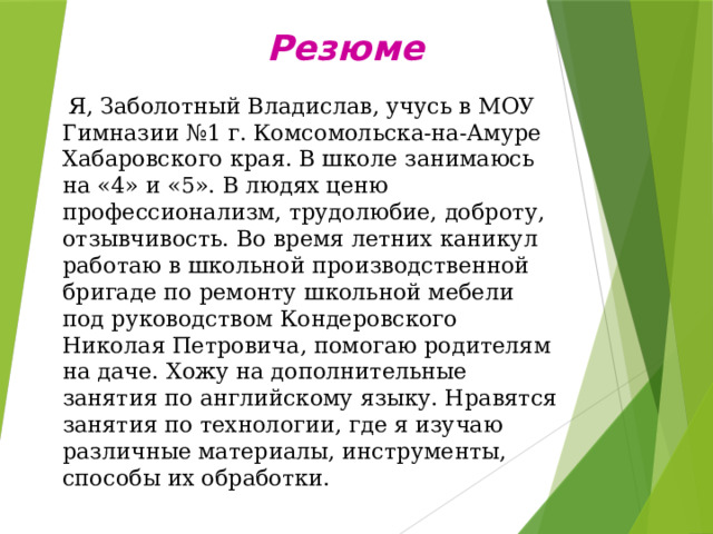 Резюме  Я, Заболотный Владислав, учусь в МОУ Гимназии №1 г. Комсомольска-на-Амуре Хабаровского края. В школе занимаюсь на «4» и «5». В людях ценю профессионализм, трудолюбие, доброту, отзывчивость. Во время летних каникул работаю в школьной производственной бригаде по ремонту школьной мебели под руководством Кондеровского Николая Петровича, помогаю родителям на даче. Хожу на дополнительные занятия по английскому языку. Нравятся занятия по технологии, где я изучаю различные материалы, инструменты, способы их обработки. 