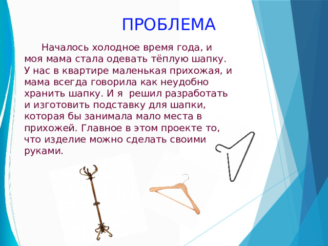 ПРОБЛЕМА  Началось холодное время года, и моя мама стала одевать тёплую шапку. У нас в квартире маленькая прихожая, и мама всегда говорила как неудобно хранить шапку. И я решил разработать и изготовить подставку для шапки, которая бы занимала мало места в прихожей. Главное в этом проекте то, что изделие можно сделать своими руками. 