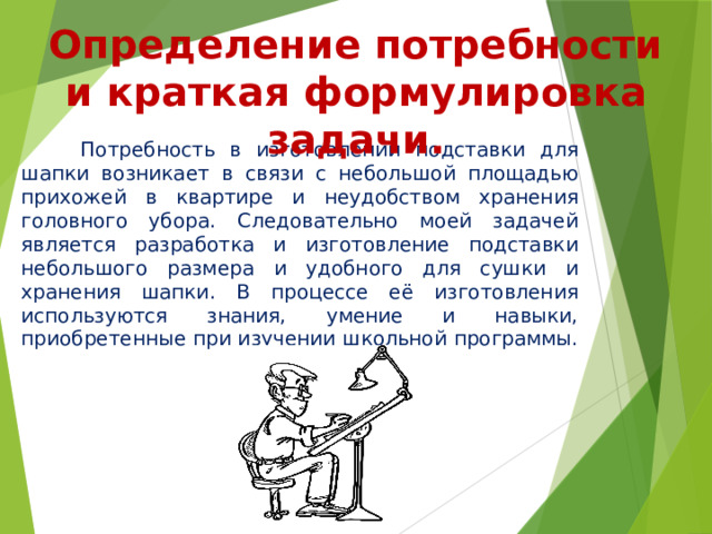 Определение потребности и краткая формулировка задачи.  Потребность в изготовлении подставки для шапки возникает в связи с небольшой площадью прихожей в квартире и неудобством хранения головного убора. Следовательно моей задачей является разработка и изготовление подставки небольшого размера и удобного для сушки и хранения шапки. В процессе её изготовления используются знания, умение и навыки, приобретенные при изучении школьной программы. 