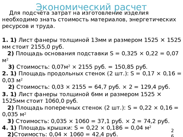 Экономический расчет  Для подсчёта затрат на изготовление изделия необходимо знать стоимость материалов, энергетических ресурсов и труда. 1. 1) Лист фанеры толщиной 13мм и размером 1525 × 1525 мм стоит 2155,0 руб.  2) Площадь основания подставки S = 0,325 × 0,22 = 0,07 м 2   3) Стоимость: 0,07м 2 × 2155 руб. = 150,85 руб. 2. 1) Площадь продольных стенок (2 шт.): S = 0,17 × 0,16 = 0,03 м 2  2) Стоимость: 0,03 × 2155 = 64,7 руб. × 2 = 129,4 руб. 3. 1) Лист фанеры толщиной 6мм и размером 1525 × 1525мм стоит 1060,0 руб.  2) Площадь поперечных стенок (2 шт.): S = 0,22 × 0,16 = 0,035 м 2  3) Стоимость: 0,035 × 1060 = 37,1 руб. × 2 = 74,2 руб. 4. 1) Площадь крышки: S = 0,22 × 0,186 = 0,04 м 2  2) Стоимость: 0,04 × 1060 = 42,4 руб.  - Лак ПФ стоит 338,0 руб. за 0,9 л, израсходовано 50 мл, стоимостью 18,78 руб.  - Кисть стоит 32,0 руб. 26 