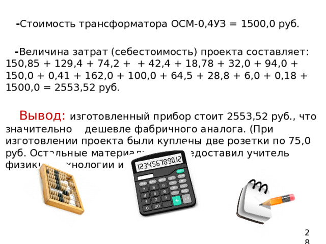  - Стоимость трансформатора ОСМ-0,4УЗ = 1500,0 руб.  - Величина затрат (себестоимость) проекта составляет: 150,85 + 129,4 + 74,2 + + 42,4 + 18,78 + 32,0 + 94,0 + 150,0 + 0,41 + 162,0 + 100,0 + 64,5 + 28,8 + 6,0 + 0,18 + 1500,0 = 2553,52 руб.    Вывод:  изготовленный прибор стоит 2553,52 руб., что значительно дешевле фабричного аналога. (При изготовлении проекта были куплены две розетки по 75,0 руб. Остальные материалы мне предоставил учитель физики, технологии и завхоз). 28 