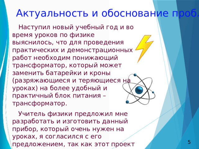 Актуальность и обоснование проблемы  Наступил новый учебный год и во время уроков по физике выяснилось, что для проведения практических и демонстрационных работ необходим понижающий трансформатор, который может заменить батарейки и кроны (разряжающиеся и теряющиеся на уроках) на более удобный и практичный блок питания – трансформатор.  Учитель физики предложил мне разработать и изготовить данный прибор, который очень нужен на уроках, я согласился с его предложением, так как этот проект можно выполнить своими руками. 5 