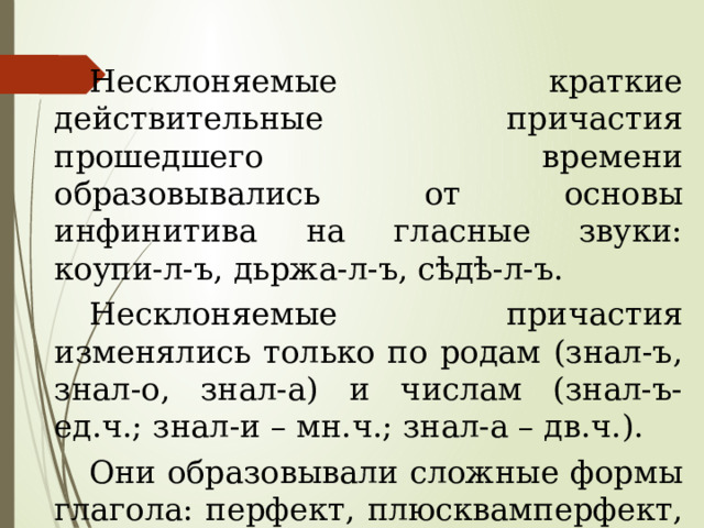 Несклоняемые краткие действительные причастия прошедшего времени образовывались от основы инфинитива на гласные звуки: коупи-л-ъ, дьржа-л-ъ, сѣдѣ-л-ъ. Несклоняемые причастия изменялись только по родам (знал-ъ, знал-о, знал-а) и числам (знал-ъ- ед.ч.; знал-и – мн.ч.; знал-а – дв.ч.). Они образовывали сложные формы глагола: перфект, плюсквамперфект, 2-е сложное будущее время, условное наклонение. 