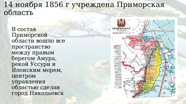 14 ноября 1856 г учреждена Приморская область   В состав Приморской области вошло все пространство между правым берегом Амура, рекой Уссури и Японским морем, центром управления областью сделан город Николаевск 