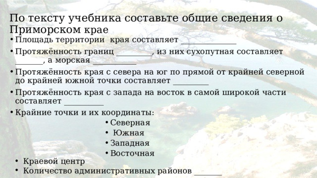 По тексту учебника составьте общие сведения о Приморском крае Площадь территории края составляет ______________ Протяжённость границ _________, из них сухопутная составляет _______, а морская ___________ Протяжённость края с севера на юг по прямой от крайней северной до крайней южной точки составляет _________ Протяжённость края с запада на восток в самой широкой части составляет __________ Крайние точки и их координаты: Северная  Южная Западная Восточная Северная  Южная Западная Восточная Северная  Южная Западная Восточная Северная  Южная Западная Восточная Северная  Южная Западная Восточная Северная  Южная Западная Восточная Северная  Южная Западная Восточная Северная  Южная Западная Восточная Северная  Южная Западная Восточная Краевой центр Количество административных районов _______ 