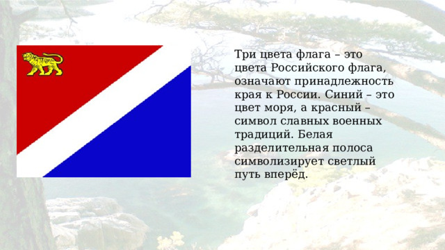 Три цвета флага – это цвета Российского флага, означают принадлежность края к России. Синий – это цвет моря, а красный – символ славных военных традиций. Белая разделительная полоса символизирует светлый путь вперёд. 