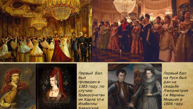 1 Первый бал был проведен в 1385 году, по случаю бракосочетания Карла VI и Изабеллы Баварской. Первый бал на Руси был дан на свадьбе Лжедмитрия I и Марины Мнишек в 1606 году. 
