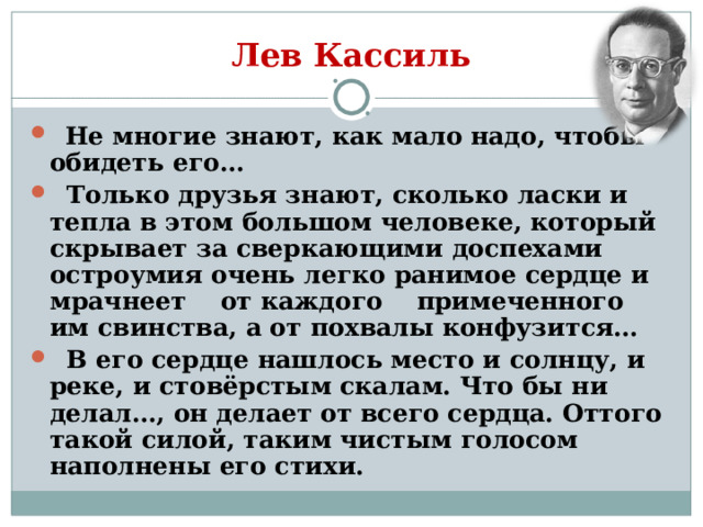 Лев Кассиль  Не многие знают, как мало надо, чтобы обидеть его…  Только друзья знают, сколько ласки и тепла в этом большом человеке, который скрывает за сверкающими доспехами остроумия очень легко ранимое сердце и мрачнеет от каждого примеченного им свинства, а от похвалы конфузится…  В его сердце нашлось место и солнцу, и реке, и стовёрстым скалам. Что бы ни делал…, он делает от всего сердца. Оттого такой силой, таким чистым голосом наполнены его стихи. 