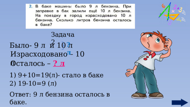 Задача 2 Было- 9 л и 10 л ?л Израсходовано – 10 л Осталось – ? л 1) 9+10=19(л)- стало в баке 2) 19-10=9 (л) Ответ: 9 л бензина осталось в баке. 