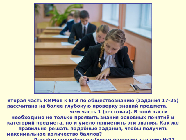 Вторая часть КИМов к ЕГЭ по обществознанию (задания 17-25) рассчитана на более глубокую проверку знаний предмета, чем часть 1 (тестовая). В этой части необходимо не только проявить знания основных понятий и категорий предмета, но и умело применить эти знания. Как же правильно решать подобные задания, чтобы получить максимальное количество баллов? Давайте подробно разберем решение задания №2 2 . 