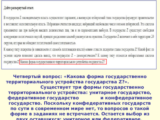 Четвертый вопрос: «Какова форма государственно территориального устройства государства Z ?». Существует три формы государственно территориального устройства: унитарное государство, федеративное государство и конфедеративное государство. Поскольку конфедеративных государств по сути в современном мире нет, то вопросов о такой форме в заданиях не встречается. Остается выбор из двух оставшихся: унитарное или федеративное. 