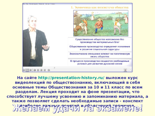 На сайте http://presentation-history.ru/  выложен курс видеолекций по обществознанию, включающий в себя основные темы Обществознания за 10 и 11 класс по всем разделам. Лекция проходит на фоне презентации, что способствует лучшему усвоению и запоминанию материала, а также позволяет сделать необходимые записи - конспект наиболее важных понятий и объяснений терминов. 