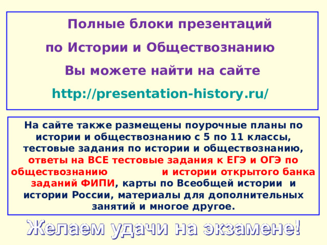  Полные блоки презентаций по Истории и Обществознанию Вы можете найти на сайте http://presentation-history.ru/  На сайте также размещены  поурочные планы по истории и обществознанию с 5 по 11 классы, тестовые задания по истории и обществознанию, ответы на ВСЕ тестовые задания к ЕГЭ и ОГЭ по обществознанию  и истории открытого банка заданий ФИПИ , карты по Всеобщей истории и истории России, материалы для дополнительных занятий и многое другое. 