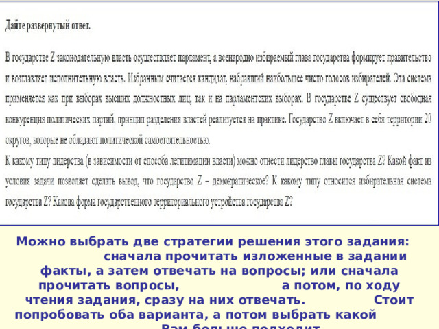 Можно выбрать две стратегии решения этого задания: сначала прочитать изложенные в задании факты, а затем отвечать на вопросы; или сначала прочитать вопросы, а потом, по ходу чтения задания, сразу на них отвечать. Стоит попробовать оба варианта, а потом выбрать какой Вам больше подходит. 