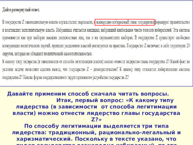 Давайте применим способ сначала читать вопросы. Итак, первый вопрос: «К какому типу лидерства (в зависимости от способа легитимации власти) можно отнести лидерство главы государства Z ?» По способу легитимации выделяется три типа лидерства: традиционный, рационально-легальный и харизматический. Поскольку в тексте указано, что лидер государства всенародно избираемый, то это рационально-легальный тип . 