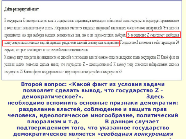 Второй вопрос: «Какой факт из условия задачи позволяет сделать вывод, что государство Z – демократическое?». Здесь необходимо вспомнить основные признаки демократии: разделение властей, соблюдение и защита прав человека, идеологическое многообразие, политический плюрализм и т.д. В данном случает подтверждением того, что указанное государство демократическое является «свободная конкуренция политических партий, принцип разделения властей реализуется на практике» . 