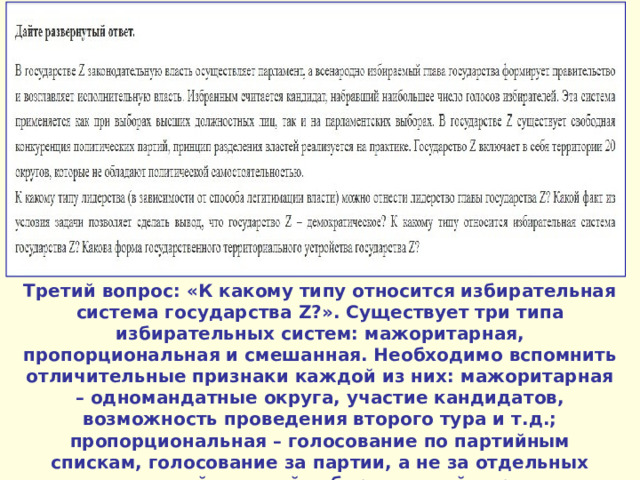 Третий вопрос: «К какому типу относится избирательная система государства Z ?». Существует три типа избирательных систем: мажоритарная, пропорциональная и смешанная. Необходимо вспомнить отличительные признаки каждой из них: мажоритарная – одномандатные округа, участие кандидатов, возможность проведения второго тура и т.д.; пропорциональная – голосование по партийным спискам, голосование за партии, а не за отдельных личностей, единый избирательный округ, распределение мест в парламенте пропорционально полученным голосам и т.д. 