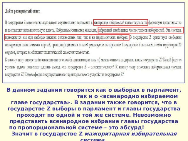 В данном задании говорится как о выборах в парламент, так и о «всенародно избираемом главе государства». В задании также говорится, что в государстве Z выборы в парламент и главы государства проходят по одной и той же системе. Невозможно представить всенародное избрание главы государства по пропорциональной системе – это абсурд! Значит в государстве Z мажоритарная избирательная система . 