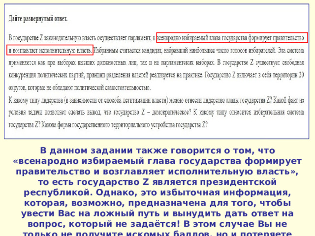 В данном задании также говорится о том, что «всенародно избираемый глава государства формирует правительство и возглавляет исполнительную власть», то есть государство Z является президентской республикой. Однако, это избыточная информация, которая, возможно, предназначена для того, чтобы увести Вас на ложный путь и вынудить дать ответ на вопрос, который не задаётся! В этом случае Вы не только не получите искомых баллов, но и потеряете запланированные. 