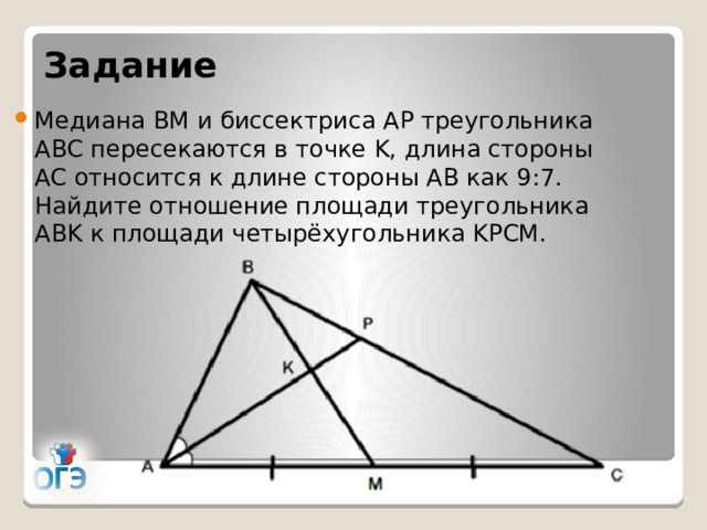 Задание Медиана BM и биссектриса AP треугольника ABC пересекаются в точке K, длина стороны AC относится к длине стороны AB как 9:7. Найдите отношение площади треугольника ABK к площади четырёхугольника KPCM. 