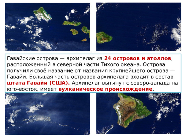 Гавайские острова — архипелаг из 24 островов и атоллов , расположенный в северной части Тихого океана. Острова получили своё название от названия крупнейшего острова — Гавайи. Большая часть островов архипелага входит в состав штата Гавайи (США). Архипелаг вытянут с северо-запада на юго-восток, имеет вулканическое происхождение . 