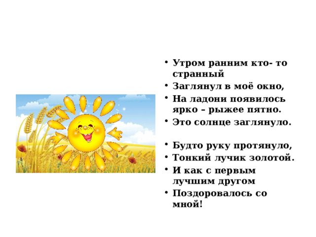 Утром ранним кто- то странный Заглянул в моё окно,  На ладони появилось ярко – рыжее пятно. Это солнце заглянуло.  Будто руку протянуло, Тонкий лучик золотой. И как с первым лучшим другом Поздоровалось со мной! 
