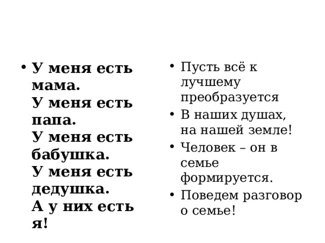 У меня есть мама.  У меня есть папа.  У меня есть бабушка.  У меня есть дедушка.  А у них есть я! Пусть всё к лучшему преобразуется В наших душах, на нашей земле! Человек – он в семье формируется. Поведем разговор о семье! 