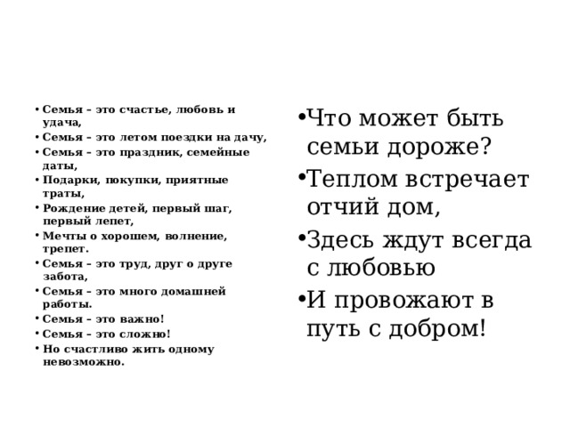 Семья – это счастье, любовь и удача, Семья – это летом поездки на дачу, Семья – это праздник, семейные даты, Подарки, покупки, приятные траты, Рождение детей, первый шаг, первый лепет, Мечты о хорошем, волнение, трепет. Семья – это труд, друг о друге забота, Семья – это много домашней работы. Семья – это важно! Семья – это сложно! Но счастливо жить одному невозможно. Что может быть семьи дороже? Теплом встречает отчий дом, Здесь ждут всегда с любовью И провожают в путь с добром! 