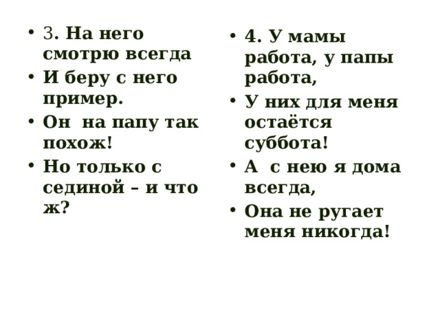 3 . На него смотрю всегда И беру с него пример. Он на папу так похож! Но только с сединой – и что ж? 4. У мамы работа, у папы работа, У них для меня остаётся суббота! А с нею я дома всегда, Она не ругает меня никогда! 