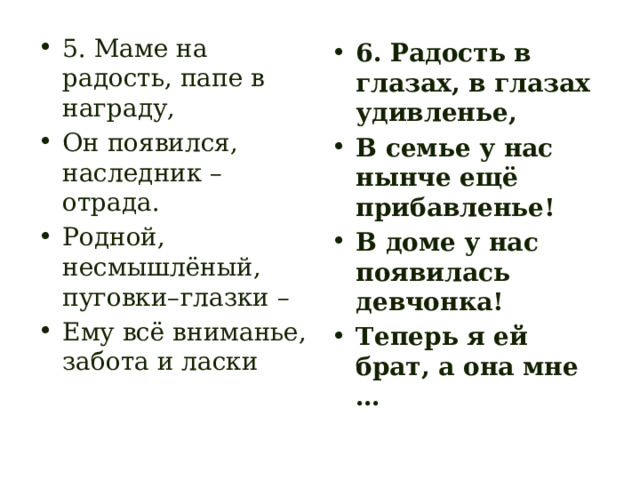 5. Маме на радость, папе в награду, Он появился, наследник – отрада. Родной, несмышлёный, пуговки–глазки – Ему всё вниманье, забота и ласки 6. Радость в глазах, в глазах удивленье, В семье у нас нынче ещё прибавленье! В доме у нас появилась девчонка! Теперь я ей брат, а она мне … 