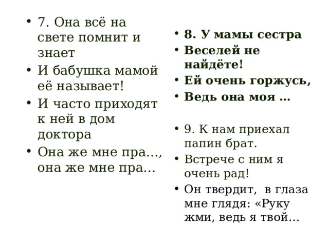 7. Она всё на свете помнит и знает И бабушка мамой её называет! И часто приходят к ней в дом доктора Она же мне пра…, она же мне пра… 8. У мамы сестра Веселей не найдёте! Ей очень горжусь, Ведь она моя …  9. К нам приехал папин брат. Встрече с ним я очень рад! Он твердит, в глаза мне глядя: «Руку жми, ведь я твой… 