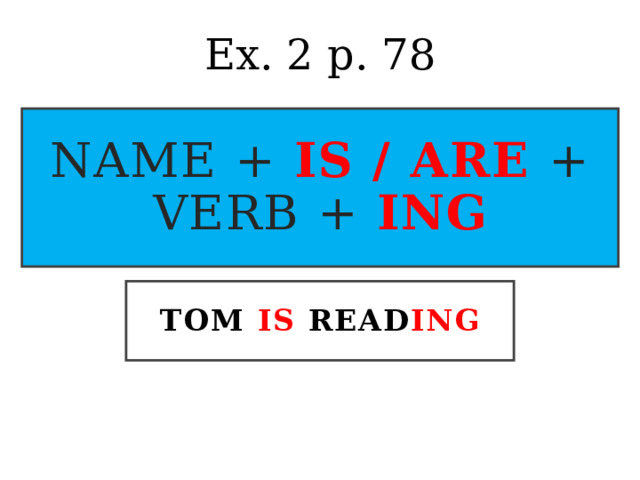 Ex. 2 p. 78 name + is / are  + verb + ing TOM IS READ ING 