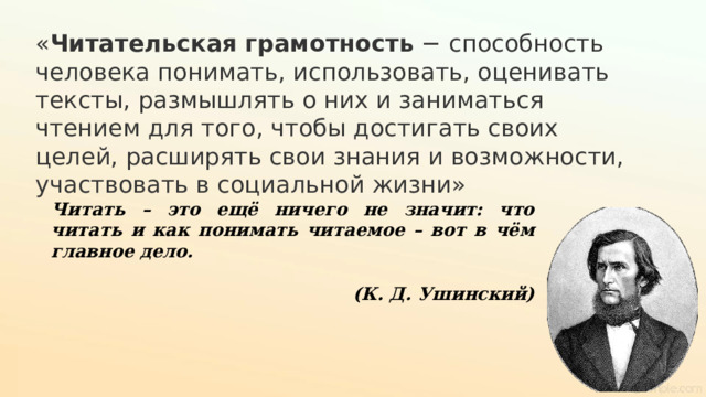 « Читательская   грамотность  − способность человека понимать, использовать, оценивать тексты, размышлять о них и заниматься чтением для того, чтобы достигать своих целей, расширять свои знания и возможности, участвовать в социальной жизни» Читать – это ещё ничего не значит: что читать и как понимать читаемое – вот в чём главное дело.  (К. Д. Ушинский) 
