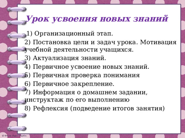 Урок усвоения новых знаний  1) Организационный этап. 2) Постановка цели и задач урока. Мотивация учебной деятельности учащихся. 3) Актуализация знаний. 4) Первичное усвоение новых знаний. 5) Первичная проверка понимания 6) Первичное закрепление. 7) Информация о домашнем задании, инструктаж по его выполнению 8) Рефлексия (подведение итогов занятия) 