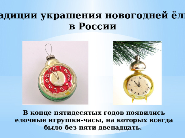 Традиции украшения новогодней ёлки в России В конце пятидесятых годов появились елочные игрушки-часы, на которых всегда было без пяти двенадцать. 