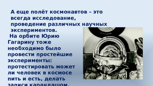 А еще полёт космонавтов – это всегда исследование, проведение различных научных экспериментов.  На орбите Юрию Гагарину тоже необходимо было провести простейшие эксперименты: протестировать может ли человек в космосе пить и есть, делать записи карандашом. 