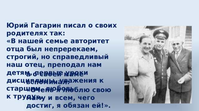 Юрий Гагарин писал о своих родителях так: «В нашей семье авторитет отца был непререкаем, строгий, но справедливый наш отец, преподал нам детям, первые уроки дисциплины, уважения к старшим, любовь к труду», а о своей маме вспоминал: «Очень я люблю свою маму и всем, чего достиг, я обязан ей!». 